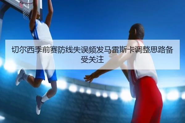 切尔西季前赛防线失误频发马雷斯卡调整思路备受关注